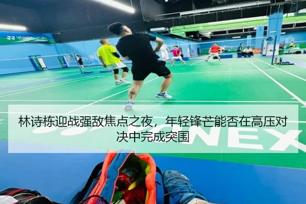 林诗栋迎战强敌焦点之夜，年轻锋芒能否在高压对决中完成突围